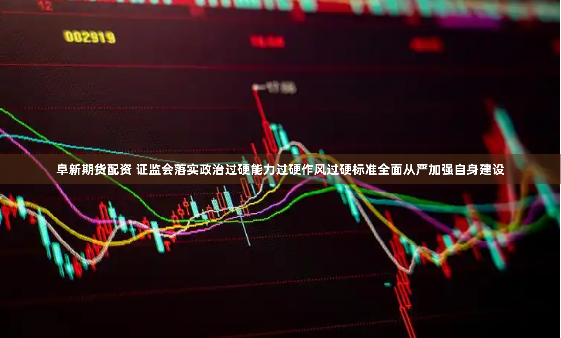 阜新期货配资 证监会落实政治过硬能力过硬作风过硬标准全面从严加强自身建设