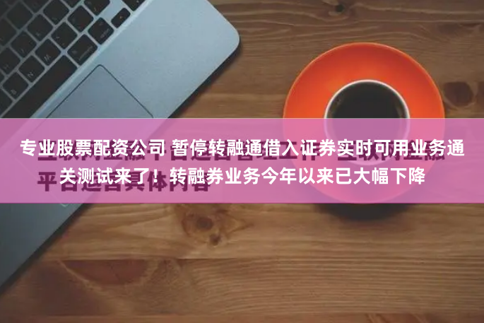 专业股票配资公司 暂停转融通借入证券实时可用业务通关测试来了！转融券业务今年以来已大幅下降