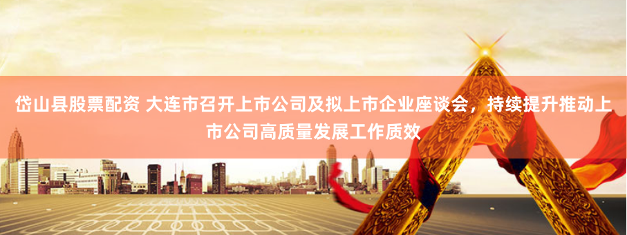 岱山县股票配资 大连市召开上市公司及拟上市企业座谈会，持续提升推动上市公司高质量发展工作质效