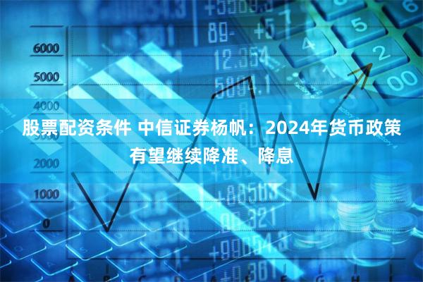 股票配资条件 中信证券杨帆：2024年货币政策有望继续降准、降息