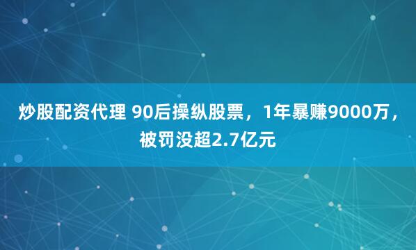 炒股配资代理 90后操纵股票，1年暴赚9000万，被罚没超2.7亿元