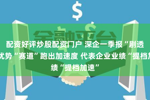 配资好评炒股配资门户 深企一季报“剧透”：优势“赛道”跑出加速度 代表企业业绩“提档加速”