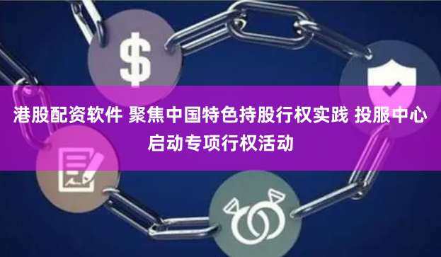 港股配资软件 聚焦中国特色持股行权实践 投服中心启动专项行权活动
