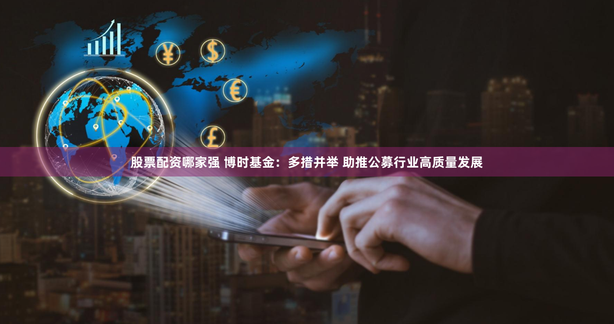 股票配资哪家强 博时基金：多措并举 助推公募行业高质量发展