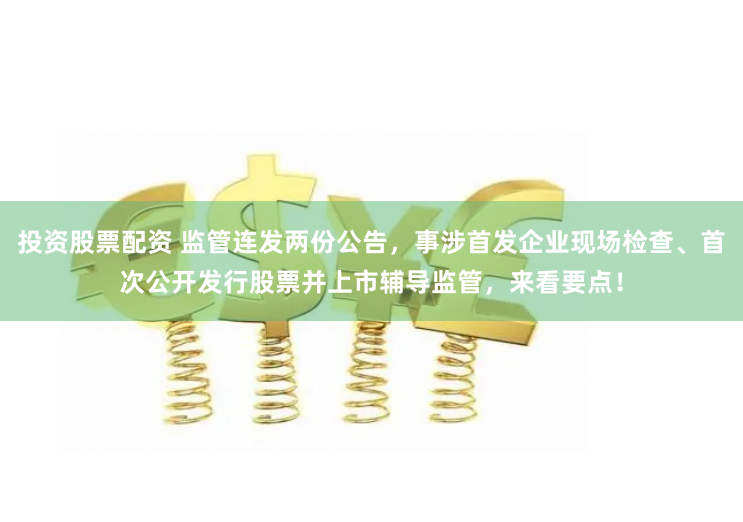 投资股票配资 监管连发两份公告，事涉首发企业现场检查、首次公开发行股票并上市辅导监管，来看要点！