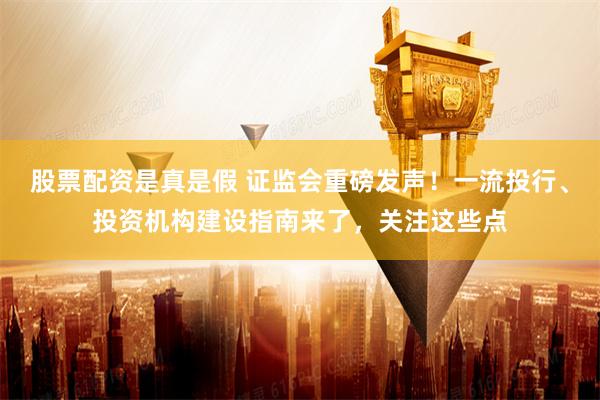 股票配资是真是假 证监会重磅发声！一流投行、投资机构建设指南来了，关注这些点
