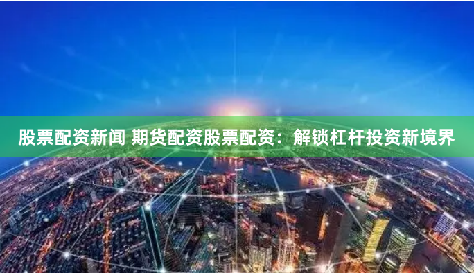 股票配资新闻 期货配资股票配资：解锁杠杆投资新境界