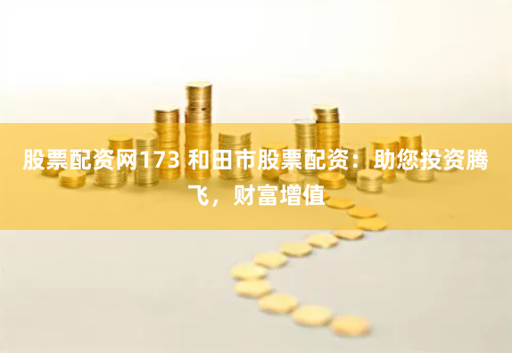 股票配资网173 和田市股票配资：助您投资腾飞，财富增值
