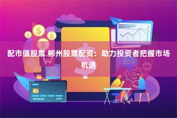 配市值股票 郴州股票配资：助力投资者把握市场机遇