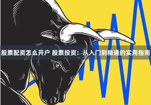 股票配资怎么开户 股票投资：从入门到精通的实用指南