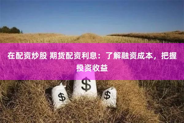 在配资炒股 期货配资利息：了解融资成本，把握投资收益